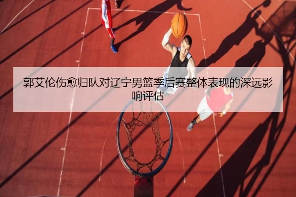 郭艾伦伤愈归队对辽宁男篮季后赛整体表现的深远影响评估